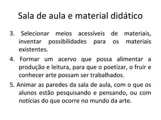 Sala de aula e material didático
3. Selecionar meios acessíveis de materiais,
inventar possibilidades para os materiais
existentes.
4. Formar um acervo que possa alimentar a
produção e leitura, para que o poetizar, o fruir e
conhecer arte possam ser trabalhados.
5. Animar as paredes da sala de aula, com o que os
alunos estão pesquisando e pensando, ou com
notícias do que ocorre no mundo da arte.
 
