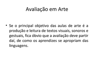 Avaliação em Arte
• Se o principal objetivo das aulas de arte é a
produção e leitura de textos visuais, sonoros e
gestuais, fica óbvio que a avaliação deve partir
daí, de como os aprendizes se apropriam das
linguagens.
 
