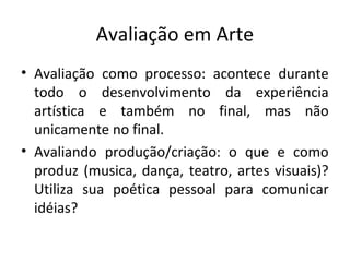 Avaliação em Arte
• Avaliação como processo: acontece durante
todo o desenvolvimento da experiência
artística e também no final, mas não
unicamente no final.
• Avaliando produção/criação: o que e como
produz (musica, dança, teatro, artes visuais)?
Utiliza sua poética pessoal para comunicar
idéias?
 