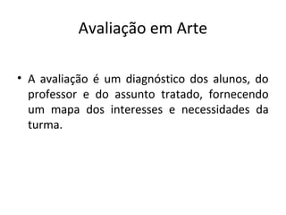 Avaliação em Arte
• A avaliação é um diagnóstico dos alunos, do
professor e do assunto tratado, fornecendo
um mapa dos interesses e necessidades da
turma.
 