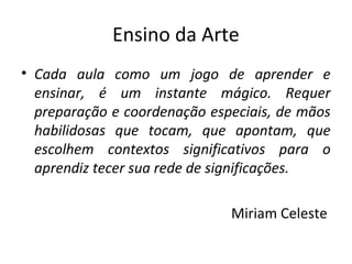Ensino da Arte
• Cada aula como um jogo de aprender e
ensinar, é um instante mágico. Requer
preparação e coordenação especiais, de mãos
habilidosas que tocam, que apontam, que
escolhem contextos significativos para o
aprendiz tecer sua rede de significações.
Miriam Celeste
 
