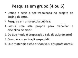 Pesquisa em grupo (4 ou 5)
• Defina a série a ser trabalhada no projeto de
Ensino de Arte.
• Pesquise em uma escola pública:
1.Possui uma sala própria para trabalhar a
disciplina de arte?
2.De que modo é preparada a sala de aula de arte?
3.Como é a organização espacial?
4.Que materiais estão disponíveis aos professores?
 