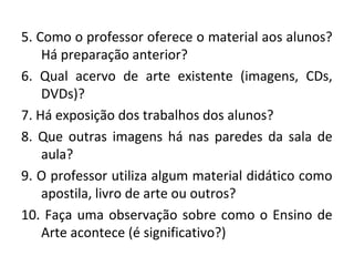 5. Como o professor oferece o material aos alunos?
Há preparação anterior?
6. Qual acervo de arte existente (imagens, CDs,
DVDs)?
7. Há exposição dos trabalhos dos alunos?
8. Que outras imagens há nas paredes da sala de
aula?
9. O professor utiliza algum material didático como
apostila, livro de arte ou outros?
10. Faça uma observação sobre como o Ensino de
Arte acontece (é significativo?)
 