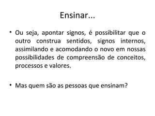 Ensinar...
• Ou seja, apontar signos, é possibilitar que o
outro construa sentidos, signos internos,
assimilando e acomodando o novo em nossas
possibilidades de compreensão de conceitos,
processos e valores.
• Mas quem são as pessoas que ensinam?
 