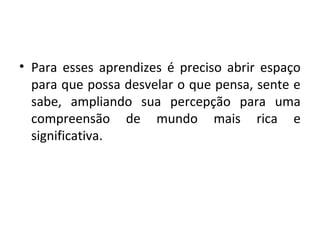 • Para esses aprendizes é preciso abrir espaço
para que possa desvelar o que pensa, sente e
sabe, ampliando sua percepção para uma
compreensão de mundo mais rica e
significativa.
 