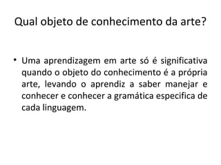 Qual objeto de conhecimento da arte?
• Uma aprendizagem em arte só é significativa
quando o objeto do conhecimento é a própria
arte, levando o aprendiz a saber manejar e
conhecer e conhecer a gramática especifica de
cada linguagem.
 