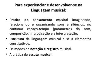 Para experienciar e desenvolver-se na
Linguagem musical:
• Prática do pensamento musical imaginando,
relacionando e organizando sons e silêncios, no
contínuo espaço-tempo (parâmetros do som,
composição, improvisação e a interpretação.
• Estrutura da linguagem musical e seus elementos
constitutivos.
• Os modos de notação e registro musical.
• A prática da escuta musical.
 