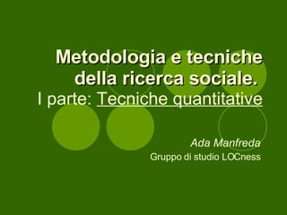 Metodologia e tecniche della ricerca sociale.   I parte:  Tecniche quantitative Ada Manfreda Gruppo di studio LOCness 