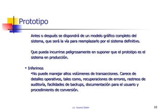 Prototipo Antes o después se dispondrá de un modelo gráfico completo del sistema, que será la vía para reemplazarlo por el sistema definitivo. Que pueda incurrirse peligrosamente en suponer que el prototipo es el sistema en producción. Inferimos No puede manejar altos volúmenes de transacciones. Carece de detalles operativos, tales como, recuperaciones de errores, rastreos de auditoría, facilidades de backups, documentación para el usuario y procedimiento de conversión. 