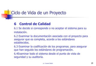 6 Control de Calidad 6.1 Se decide si corresponde o no aceptar el sistema para su instalación.  6.2 Examinar la documentación asociada con el proyecto para asegurar que es completa, acorde a los estándares establecidos. 6.3 Examinar la codificación de los programas. para asegurar que han seguido los estándares de programación. 6.4Examinar todo el sistema desde el punto de vista de seguridad y su auditoría. Ciclo de Vida de un Proyecto 
