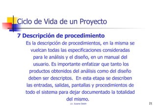 7 Descripción de procedimiento Es la descripción de procedimientos, en la misma se  vuelcan todas las especificaciones consideradas  para le análisis y el diseño, en un manual del  usuario. Es importante enfatizar que tanto los productos obtenidos del análisis como del diseño  deben ser descriptos.  En esta etapa se describen  las entradas, salidas, pantallas y procedimientos de  todo el sistema para dejar documentado la totalidad  del mismo. Ciclo de Vida de un Proyecto 