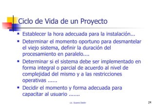 Establecer la hora adecuada para la instalación... Determinar el momento oportuno para desmantelar el viejo sistema, definir la duración del procesamiento en paralelo.... Determinar si el sistema debe ser implementado en forma integral o parcial de acuerdo al nivel de complejidad del mismo y a las restricciones operativas ...... Decidir el momento y forma adecuada para capacitar al usuario ....... Ciclo de Vida de un Proyecto 