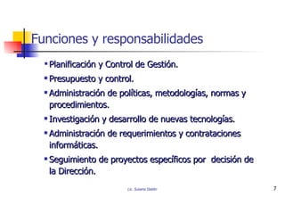 P lanificación y Control de Gestión. Presupuesto y control. Administración de políticas, metodologías, normas y procedimientos. Investigación y desarrollo de nuevas tecnologías. Administración de requerimientos y contrataciones informáticas. Seguimiento de proyectos específicos por  decisión de la Dirección. Funciones y responsabilidades 
