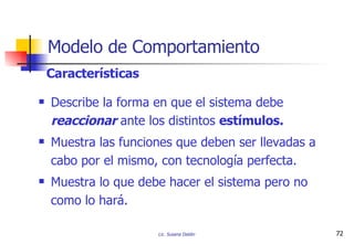 Modelo de Comportamiento Describe la forma en que el sistema debe  reaccionar  ante los distintos  estímulos. Muestra las funciones que deben ser llevadas a cabo por el mismo, con tecnología perfecta. Muestra lo que debe hacer el sistema pero no como lo hará. Características 
