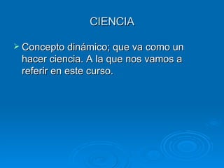 CIENCIA Concepto dinámico; que va como un hacer ciencia. A la que nos vamos a referir en este curso. 