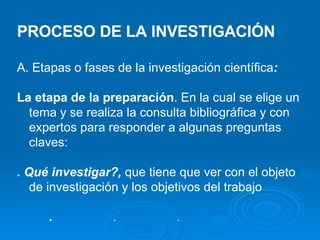 PROCESO DE LA INVESTIGACIÓN A. Etapas o fases de la investigación científica : La etapa de la preparación . En la cual se elige un tema y se realiza la consulta bibliográfica y con expertos para responder a algunas preguntas claves: . Qué investigar?,  que tiene que ver con el objeto de investigación y los objetivos del trabajo .  .  .  