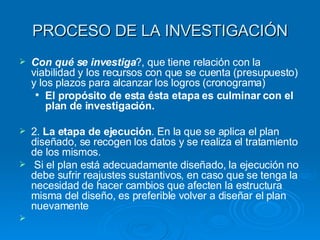 PROCESO DE LA INVESTIGACIÓN Con qué se investiga ?, que tiene relación con la viabilidad y los recursos con que se cuenta (presupuesto) y los plazos para alcanzar los logros (cronograma) El propósito de esta ésta etapa es culminar con el plan de investigación. 2.  La etapa de ejecución . En la que se aplica el plan diseñado, se recogen los datos y se realiza el tratamiento de los mismos. Si el plan está adecuadamente diseñado, la ejecución no debe sufrir reajustes sustantivos, en caso que se tenga la necesidad de hacer cambios que afecten la estructura misma del diseño, es preferible volver a diseñar el plan nuevamente 