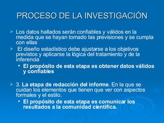 PROCESO DE LA INVESTIGACIÓN Los datos hallados serán confiables y válidos en la medida que se hayan tomado las previsiones y se cumpla con ellas El diseño estadístico debe ajustarse a los objetivos previstos y aplicarse la lógica del tratamiento y de la inferencia El propósito de esta etapa es obtener datos válidos y confiables 3.  La etapa de redacción del informe . En la que se cuidan los elementos que tienen que ver con aspectos formales y el estilo. El propósito de esta etapa es comunicar los resultados a la comunidad científica. 