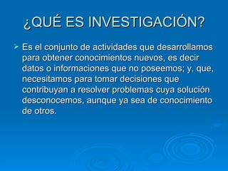 ¿QUÉ ES INVESTIGACIÓN? Es el conjunto de actividades que desarrollamos para obtener conocimientos nuevos, es decir datos o informaciones que no poseemos; y, que, necesitamos para tomar decisiones que contribuyan a resolver problemas cuya solución desconocemos, aunque ya sea de conocimiento de otros. 