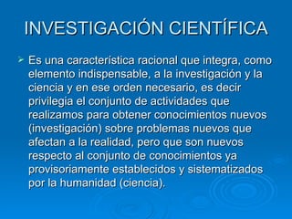 INVESTIGACIÓN CIENTÍFICA Es una característica racional que integra, como elemento indispensable, a la investigación y la ciencia y en ese orden necesario, es decir privilegia el conjunto de actividades que realizamos para obtener conocimientos nuevos (investigación) sobre problemas nuevos que afectan a la realidad, pero que son nuevos respecto al conjunto de conocimientos ya provisoriamente establecidos y sistematizados por la humanidad (ciencia). 