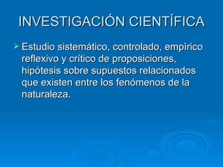 INVESTIGACIÓN CIENTÍFICA Estudio sistemático, controlado, empìrico reflexivo y crítico de proposiciones, hipótesis sobre supuestos relacionados que existen entre los fenómenos de la  naturaleza.  