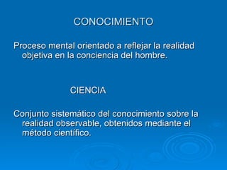 CONOCIMIENTO Proceso mental orientado a reflejar la realidad objetiva en la conciencia del hombre. CIENCIA Conjunto sistemático del conocimiento sobre la realidad observable, obtenidos mediante el método científico. 