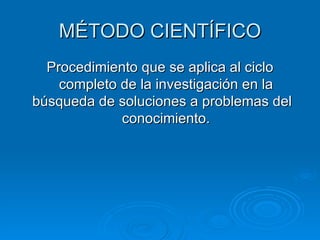 MÉTODO CIENTÍFICO Procedimiento que se aplica al ciclo completo de la investigación en la búsqueda de soluciones a problemas del  conocimiento. 