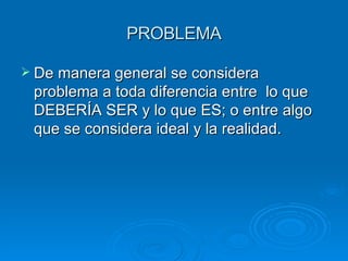 PROBLEMA De manera general se considera problema a toda diferencia entre  lo que DEBERÍA SER y lo que ES; o entre algo que se considera ideal y la realidad. 