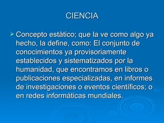CIENCIA Concepto estàtico; que la ve como algo ya hecho, la define, como: El conjunto de conocimientos ya provisoriamente establecidos y sistematizados por la humanidad, que encontramos en libros o publicaciones especializadas, en informes de investigaciones o eventos científicos; o en redes informáticas mundiales.  