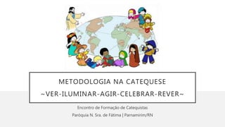 METODOLOGIA NA CATEQUESE
~VER-ILUMINAR-AGIR-CELEBRAR-REVER~
Encontro de Formação de Catequistas
Paróquia N. Sra. de Fátima | Parnamirim/RN
 