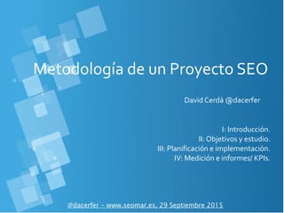 Metodología de un Proyecto SEO
David Cerdá @dacerfer
@dacerfer - www.seomar.es, 29 Septiembre 2015
I: Introducción.
II: Objetivos y estudio.
III: Planificación e implementación.
IV: Medición e informes/ KPIs.
 
