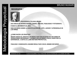 BRUNO MUNARI BT Metodología Proyectual BIOGRAFIA : PROCEDENCIA ITALIANA (MILAN) SUS AREAS DE INTERES ERAN EL DISEÑO, PINTURA, PUBLICIDAD Y FOTOGRAFIA. FUNDO EL MOVIMIENTO EL MAC. HIZO ESTUDIOS SOBRE LA IDENTIFICACION DEL ARTE, JUEGOS Y APRENDISAJE DE LOS NIÑOS.  ¿ COMO NACEN LOS OBJETOS? BRUNO ASOCIA EL OBJETO A UN RESULTADO QUE SE BASA EN UNA SERIE DE OPERACIONES NECESARIAS Y ADEMAS CON UN ORDEN LOGICO, DADO POR LA EXPERIENCIA,  A ESTO LE LLAMO METODO PROYECTUAL. FINALIDAD: CONSEGUIR EL MAXIMO RESULTADO CON EL MINIMO ESFUERZO SEMINARIO DE INV.  ELIAS EYZAGUIRRE / ITALO TIRACHINI / NICOLE RODRIGUEZ / ALEJANDRO RETAMAL 