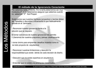 BT SEMINARIO DE INV.  ELIAS EYZAGUIRRE / ITALO TIRACHINI / NICOLE RODRIGUEZ / ALEJANDRO RETAMAL Los Métodos El método de la Ignorancia Consciente “ No sabemos nada, 1º punto. Por lo tanto,deberíamos ser muy  modestos,2º. Y no deberíamos asegurar que sabemos cuando no  sabemos.  3º”  Karl Popper Sostenemos que nuestras hipótesis (proyectos) o teorías deben ser  falsables y discutidos críticamente lo que habitualmente sucede en el  seminario. - Reconocer nuestra ignorancia frente a la solución que se requiere.  El tomar conciencia de nuestra ignorancia nos permite: •  Liberamos de nuestros prejuicios y pensar creativamente •  tomar ánimo para emprender desafíos inciertos como lo  es todo proyecto de  arquitectura •  Reconocer nuestras limitaciones y descubrir la  responsabilidad que existe  detrás de cada decisión de diseño. •  Descubrir que no existe experticia en arquitectura. •  Entender que no existe una jerarquías intelectuales. 