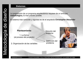 BT SEMINARIO DE INV.  ELIAS EYZAGUIRRE / ITALO TIRACHINI / NICOLE RODRIGUEZ / ALEJANDRO RETAMAL Metodología de diseño Sistemas La preparación de un programa arquitectónico requiere de un enfoque  metodológico,  lo mas preciso posible. El sistema mas conocido y riguroso es de el arquitecto  Christopher Alexander Planteamiento 1. La forma (el proceso del proyecto) 2. Organización de las variables Solución del problema Definición del problema 