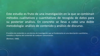 Este estudio es fruto de una investigación en la que se combinan
métodos cualitativos y cuantitativos de recogida de datos para
su posterior análisis. En concreto se lleva a cabo una doble
metodología: análisis de contenido y análisis de discurso.
El análisis de contenido es una técnica de investigación que se fundamenta en una descripción cuantitativa,
metódica y objetiva del contenido de cualquier comunicación.
(Berelson, 1968).
 