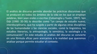 El análisis de discurso permite abordar las prácticas discursivas que
se producen en todos los ámbitos de la vida en los que se emplean
palabras, bien sean orales o escritas (Calsamiglia y Tusón, 1997). Van
Dijk (1990: 35-36) lo describe como “un campo de estudio nuevo,
interdisciplinario, que ha surgido a partir de algunas otras disciplinas
de las humanidades y las ciencias sociales, como la lingüística, los
estudios literarios, la antropología, la semiótica, la sociología y la
comunicación”. En este estudio el análisis del discurso se convierte
en una fórmula eficaz para acercarnos a la realidad que queremos
analizar porque permite estudiar el contexto.
 