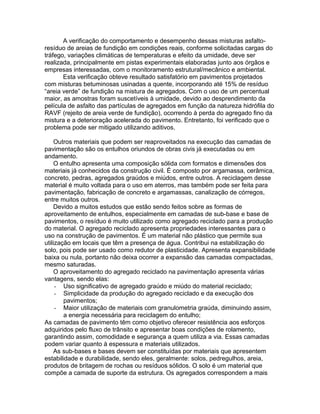 A verificação do comportamento e desempenho dessas misturas asfalto-
resíduo de areias de fundição em condições reais, conforme solicitadas cargas do
tráfego, variações climáticas de temperaturas e efeito da umidade, deve ser
realizada, principalmente em pistas experimentais elaboradas junto aos órgãos e
empresas interessadas, com o monitoramento estrutural/mecânico e ambiental.
Esta verificação obteve resultado satisfatório em pavimentos projetados
com misturas betuminosas usinadas a quente, incorporando até 15% de resíduo
“areia verde” de fundição na mistura de agregados. Com o uso de um percentual
maior, as amostras foram suscetíveis à umidade, devido ao desprendimento da
película de asfalto das partículas de agregados em função da natureza hidrófila do
RAVF (rejeito de areia verde de fundição), ocorrendo à perda do agregado fino da
mistura e a deterioração acelerada do pavimento. Entretanto, foi verificado que o
problema pode ser mitigado utilizando aditivos.
Outros materiais que podem ser reaproveitados na execução das camadas de
pavimentação são os entulhos oriundos de obras civis já executadas ou em
andamento.
O entulho apresenta uma composição sólida com formatos e dimensões dos
materiais já conhecidos da construção civil. É composto por argamassa, cerâmica,
concreto, pedras, agregados graúdos e miúdos, entre outros. A reciclagem desse
material é muito voltada para o uso em aterros, mas também pode ser feita para
pavimentação, fabricação de concreto e argamassas, canalização de córregos,
entre muitos outros.
Devido a muitos estudos que estão sendo feitos sobre as formas de
aproveitamento de entulhos, especialmente em camadas de sub-base e base de
pavimentos, o resíduo é muito utilizado como agregado reciclado para a produção
do material. O agregado reciclado apresenta propriedades interessantes para o
uso na construção de pavimentos. É um material não plástico que permite sua
utilização em locais que têm a presença de água. Contribui na estabilização do
solo, pois pode ser usado como redutor de plasticidade. Apresenta expansibilidade
baixa ou nula, portanto não deixa ocorrer a expansão das camadas compactadas,
mesmo saturadas.
O aproveitamento do agregado reciclado na pavimentação apresenta várias
vantagens, sendo elas:
- Uso significativo de agregado graúdo e miúdo do material reciclado;
- Simplicidade da produção do agregado reciclado e da execução dos
pavimentos;
- Maior utilização de materiais com granulometria graúda, diminuindo assim,
a energia necessária para reciclagem do entulho;
As camadas de pavimento têm como objetivo oferecer resistência aos esforços
adquiridos pelo fluxo de trânsito e apresentar boas condições de rolamento,
garantindo assim, comodidade e segurança a quem utiliza a via. Essas camadas
podem variar quanto à espessura e materiais utilizados.
As sub-bases e bases devem ser constituídas por materiais que apresentem
estabilidade e durabilidade, sendo eles, geralmente: solos, pedregulhos, areia,
produtos de britagem de rochas ou resíduos sólidos. O solo é um material que
compõe a camada de suporte da estrutura. Os agregados correspondem a mais
 