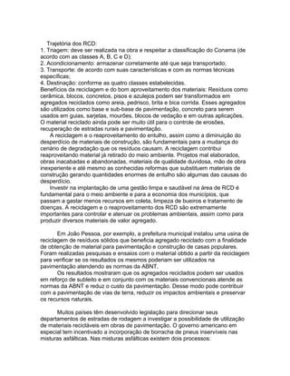 Trajetória dos RCD:
1. Triagem: deve ser realizada na obra e respeitar a classificação do Conama (de
acordo com as classes A, B, C e D);
2. Acondicionamento: armazenar corretamente até que seja transportado;
3. Transporte: de acordo com suas características e com as normas técnicas
específicas;
4. Destinação: conforme as quatro classes estabelecidas.
Benefícios da reciclagem e do bom aproveitamento dos materiais: Resíduos como
cerâmica, blocos, concretos, pisos e azulejos podem ser transformados em
agregados reciclados como areia, pedrisco, brita e bica corrida. Esses agregados
são utilizados como base e sub-base de pavimentação, concreto para serem
usados em guias, sarjetas, mourões, blocos de vedação e em outras aplicações.
O material reciclado ainda pode ser muito útil para o controle de erosões,
recuperação de estradas rurais e pavimentação.
A reciclagem e o reaproveitamento do entulho, assim como a diminuição do
desperdício de materiais de construção, são fundamentais para a mudança do
cenário de degradação que os resíduos causam. A reciclagem contribui
reaproveitando material já retirado do meio ambiente. Projetos mal elaborados,
obras inacabadas e abandonadas, materiais de qualidade duvidosa, mão de obra
inexperiente e até mesmo as conhecidas reformas que substituem materiais de
construção gerando quantidades enormes de entulho são algumas das causas do
desperdício.
Investir na implantação de uma gestão limpa e saudável na área de RCD é
fundamental para o meio ambiente e para a economia dos municípios, que
passam a gastar menos recursos em coleta, limpeza de bueiros e tratamento de
doenças. A reciclagem e o reaproveitamento dos RCD são extremamente
importantes para controlar e atenuar os problemas ambientais, assim como para
produzir diversos materiais de valor agregado.
Em João Pessoa, por exemplo, a prefeitura municipal instalou uma usina de
reciclagem de resíduos sólidos que beneficia agregado reciclado com a finalidade
de obtenção de material para pavimentação e construção de casas populares.
Foram realizadas pesquisas e ensaios com o material obtido a partir da reciclagem
para verificar se os resultados os mesmos poderiam ser utilizados na
pavimentação atendendo as normas da ABNT.
Os resultados mostraram que os agregados reciclados podem ser usados
em reforço de subleito e em conjunto com os materiais convencionais atende as
normas da ABNT e reduz o custo da pavimentação. Desse modo pode contribuir
com a pavimentação de vias de terra, reduzir os impactos ambientais e preservar
os recursos naturais.
Muitos países têm desenvolvido legislação para direcionar seus
departamentos de estradas de rodagem a investigar a possibilidade de utilização
de materiais recicláveis em obras de pavimentação. O governo americano em
especial tem incentivado a incorporação de borracha de pneus inservíveis nas
misturas asfálticas. Nas misturas asfálticas existem dois processos:
 