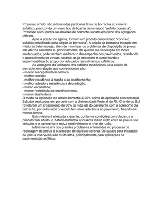 Processo úmido: são adicionadas partículas finas de borracha ao cimento
asfáltico, produzindo um novo tipo de ligante denominado “asfalto borracha”;
Processo seco: partículas maiores de borracha substituem parte dos agregados
pétreos.
Após a adição do ligante, formam um produto denominado “concreto
asfáltico modificado pela adição de borracha”. A adição da borracha triturada em
misturas betuminosas, além de minimizar os problemas de disposição de pneus
em aterros sanitários e, principalmente, de queima ou disposição em locais
inadequados, pode também melhorar o desempenho dos pavimentos, retardando
o aparecimento de trincas, selando as já existentes e aumentando a
impermeabilização proporcionada pelos revestimentos asfálticos.
As vantagens da utilização dos asfaltos modificados pela adição de
borracha em relação aos convencionais são:
- menor susceptibilidade térmica;
- melhor coesão;
- melhor resistência à tração e ao cisalhamento;
- melhor adesão e resistência à degradação;
- maior viscosidade;
- menor resistência ao envelhecimento;
- menor elasticidade.
O custo da aplicação do asfalto-borracha é 20% acima da aplicação convencional.
Estudos realizados em parceria com a Universidade Federal do Rio Grande do Sul
revelaram um crescimento de 30% da vida útil do pavimento com o acréscimo da
borracha, por outro lado o veículo tem mais aderência ao pavimento, freando em
menos tempo.
Esta mistura é efetuada a quente, conforme condições controladas, e o
produto final obtido, o Asfalto-Borracha apresenta maior atrito entre os pneus dos
veículos e o pavimento e reduz sensivelmente o nível de ruído.
Infelizmente um dos grandes problemas enfrentados no processo de
reciclagem de pneus é o processo de logística reversa. Os custos para trituração
de pneus inservíveis são muito altos, principalmente para aplicações na
pavimentação asfáltica.
 