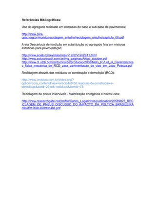 Referências Bibliográficas:
Uso do agregado reciclado em camadas de base e sub-base de pavimentos:
http://www.pick-
upau.org.br/mundo/reciclagem_entulho/reciclagem_entulho/capitulo_06.pdf
Areia Descartada de fundição em substituição ao agregado fino em misturas
asfálticas para pavimentação:
http://www.scielo.br/revistas/rmat/v12n2/v12n2a11.html
http://www.solucoesadf.com.br/img_paginas/Artigo_clauber.pdf
http://www.ct.ufpb.br/ricardo/ricardo/producao/2008/Melo_R.A.et_al_Caracterizaca
o_fisica_mecanica_de_RCD_para_pavimentacao_de_vias_em_Joao_Pessoa.pdf
Reciclagem através dos resíduos de construção e demolição (RCD):
http://www.cretatec.com.br/index.php?
option=com_content&view=article&id=56:residuos-de-construcao-e-
demolicao&catid=29:wiki-residuos&Itemid=78
Reciclagem de pneus inservíveis - Valorização energética e novos usos:
http://www.researchgate.net/profile/Carlos_Lagarinhos/publication/26569076_REC
ICLAGEM_DE_PNEUS_DISCUSSO_DO_IMPACTO_DA_POLTICA_BRASILEIRA
/file/d912f4fe3af399b48a.pdf
 