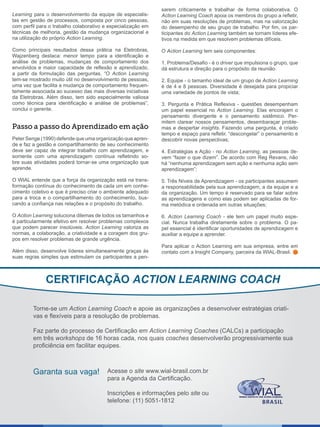 Learning para o desenvolvimento da equipe de especialis-
tas em gestão de processos, composta por cinco pessoas,
com perfil para o trabalho colaborativo e especialização em
técnicas de melhoria, gestão da mudança organizacional e
na utilização do próprio Action Learning.
Como principais resultados dessa prática na Eletrobras,
Wajzenberg destaca: menor tempo para a identificação e
análise de problemas, mudanças de comportamento dos
envolvidos e maior capacidade de reflexão e aprendizado,
a partir da formulação das perguntas. “O Action Learning
tem-se mostrado muito útil no desenvolvimento de pessoas,
uma vez que facilita a mudança de comportamento frequen-
temente associada ao sucesso das mais diversas iniciativas
da Eletrobras. Além disso, tem sido especialmente valiosa
como técnica para identificação e análise de problemas”,
conclui o gerente.
Peter Senge (1990) defende que uma organização que apren-
de e faz a gestão e compartilhamento de seu conhecimento
deve ser capaz de integrar trabalho com aprendizagem, e
somente com uma aprendizagem contínua refletindo so-
bre suas atividades poderá tornar-se uma organização que
aprende.
O WIAL entende que a força da organização está na trans-
formação contínua do conhecimento de cada um em conhe-
cimento coletivo e que é preciso criar o ambiente adequado
para a troca e o compartilhamento do conhecimento, bus-
cando a confiança nas relações e o propósito do trabalho.
O Action Learning soluciona dilemas de todos os tamanhos e
é particularmente efetivo em resolver problemas complexos
que podem parecer insolúveis. Action Learning valoriza as
normas, a colaboração, a criatividade e a coragem dos gru-
pos em resolver problemas de grande urgência.
Além disso, desenvolve líderes simultaneamente graças às
suas regras simples que estimulam os participantes a pen-
sarem criticamente e trabalhar de forma colaborativa. O
Action Learning Coach apoia os membros do grupo a refletir,
não em suas resoluções de problemas, mas na valorização
do desempenho de seu grupo de trabalho. Por fim, os par-
ticipantes do Action Learning também se tornam líderes efe-
tivos na medida em que resolvem problemas difíceis.
O Action Learning tem seis componentes:
1. Problema/Desafio - é o driver que impulsiona o grupo, que
dá estrutura e direção para o propósito da reunião.
2. Equipe - o tamanho ideal de um grupo de Action Learning
é de 4 e 8 pessoas. Diversidade é desejada para propiciar
uma variedade de pontos de vista;
3. Pergunta e Prática Reflexiva - questões desempenham
um papel essencial no Action Learning. Elas encorajam o
pensamento divergente e o pensamento sistêmico. Per-
mitem clarear nossos pensamentos, desembaraçar proble-
mas e despertar insights. Fazendo uma pergunta, é criado
tempo e espaço para refletir, “descongelar” o pensamento e
descobrir novas perspectivas;
4. Estratégias e Ação - no Action Learning, as pessoas de-
vem “fazer o que dizem”. De acordo com Reg Revans, não
há “nenhuma aprendizagem sem ação e nenhuma ação sem
aprendizagem”;
5. Três Níveis de Aprendizagem - os participantes assumem
a responsabilidade pela sua aprendizagem, a da equipe e a
da organização. Um tempo é reservado para se falar sobre
as aprendizagens e como elas podem ser aplicadas de for-
ma metódica e ordenada em outras situações;
6. Action Learning Coach - ele tem um papel muito espe-
cial. Nunca trabalha diretamente sobre o problema. O pa-
pel essencial é identificar oportunidades de aprendizagem e
auxiliar a equipe a aprender.
Para aplicar o Action Learning em sua empresa, entre em
contato com a Insight Company, parceira da WIAL-Brasil.
Passo a passo do Aprendizado em ação
CERTIFICAÇÃO ACTION LEARNING COACH
Torne-se um Action Learning Coach e apoie as organizações a desenvolver estratégias criati-
vas e flexíveis para a resolução de problemas.
Faz parte do processo de Certificação em Action Learning Coaches (CALCs) a participação
em três workshops de 16 horas cada, nos quais coaches desenvolverão progressivamente sua
proficiência em facilitar equipes.
Acesse o site www.wial-brasil.com.br
para a Agenda da Certificação.
Inscrições e informações pelo site ou
telefone: (11) 5051-1812
Garanta sua vaga!
 