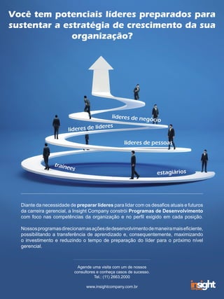 Você tem potenciais líderes preparados para
sustentar a estratégia de crescimento da sua
organização?
Diante da necessidade de preparar líderes para lidar com os desafios atuais e futuros
da carreira gerencial, a Insight Company constrói Programas de Desenvolvimento
com foco nas competências da organização e no perfil exigido em cada posição.
Nossosprogramasdirecionamasaçõesdedesenvolvimentodemaneiramaiseficiente,
possibilitando a transferência de aprendizado e, consequentemente, maximizando
o investimento e reduzindo o tempo de preparação do líder para o próximo nível
gerencial.
Agende uma visita com um de nossos
consultores e conheça casos de sucesso.
Tel.: (11) 2663.2000
www.insightcompany.com.br
 