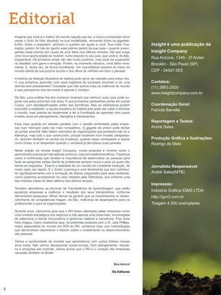 Editorial
Imagine que você é o melhor do mundo naquilo que faz, o único a conquistar cinco
vezes o título de líder absoluto na sua modalidade, vencendo todos os gigantes.
Enfim, todos o respeitam, admiram e querem ser iguais a você. Sua maior frus-
tração, porém, foi não ter ganho esse prêmio dentro da sua casa – quando jovem,
perdeu essa chance por causa de uma falha nos últimos minutos. Até que surge
uma nova oportunidade de mostrar, numa disputa no seu país, que você é, de fato,
insuperável. Os primeiros sinais não são muito positivos, mas você vai superando
os desafios com garra e emoção. Porém, no momento decisivo, você falha nova-
mente. E, desta vez, de forma humilhante. Um inacreditável vexame do maior do
mundo diante de sua própria torcida e dos olhos de milhões em todo o planeta!
A história da Seleção Brasileira de futebol pode servir de exemplo para todos nós.
O que podemos aprender com essa trajetória de sucessos enormes e de uma
derrota sem precedentes? Constatar que não somos mais os melhores do mundo
e que precisamos nos reinventar é apenas o começo.
De fato, uma análise fria dos números mostrará que nenhum outro país pode su-
perar nos pelos próximos oito anos. E que já tivemos campanhas piores em outras
Copas, com desclassificações antes das semifinais. Mas as estatísticas podem
esconder a realidade: a escola brasileira do futebol-arte pode até voltar a dominar
o mundo, mas precisa se modernizar e ter a humildade de aprender com quem
investiu anos em planejamento, disciplina e treinamentos.
Esse caso guarda um estreito paralelo com o desafio enfrentado pelas empre-
sas num mercado cada vez mais competitivo. O gigante de ontem pode fechar
as portas amanhã. Não faltam exemplos de organizações que perderam não só a
liderança, mas tudo o que construíram, porque insistiram num modelo ultrapassa-
do, ignoram também os ventos da mudança, quando estes começaram a soprar
como brisas, e só despertam quando o vendaval já derrubava suas paredes.
Nesta edição da revista Insight Company, nossa proposta é mostrar como o
aprendizado precisa ser não apenas contínuo, mas principalmente eficaz. Trazemos
casos e entrevistas que revelam a importância de desenvolver as pessoas para
fazer as perguntas certas diante de problemas sempre novos e para os quais não
temos as respostas. Essa é a realidade de um mundo em constante evolução, de
modo cada vez rápido. E o Action Learning é uma ferramenta que tem contribuí-
do significativamente com a formação de líderes preparados para esse ambiente,
como podemos acompanhar no caso relatado pela Eletrobras, que enfrenta uma
das maiores crises do setor elétrico dos últimos tempos.
Também abordamos as técnicas de Transferência de Aprendizagem, que estão
ajudando empresas a melhorar o resultado dos seus treinamentos, conforme
demonstram pesquisas. Afinal, temos de garantir que os investimentos no desen-
volvimento de competências tragam, de fato, melhorias de desempenho para os
profissionais e para as organizações.
Durante anos, clamamos para que o RH fosse valorizado pelas empresas como
uma unidade estratégica dos negócios e não apenas uma área-meio, encarregada
de selecionar e treinar funcionários e gerenciar salários e benefícios. Pois essa
hora chegou. Como mostramos aqui, na entrevista exclusiva com o Dr. Jack Phillips,
maior especialista do mundo em ROI do RH, contamos hoje com metodologias
que demonstram claramente o retorno sobre o investimento no desenvolvimento
das pessoas.
Temos a oportunidade de mostrar que aprendemos com outros líderes nesses
anos todos. Não vamos decepcionar nossa torcida. Com planejamento, discipli-
na e emoções sob controle, vamos provar que o RH é o coração das empresas
campeãs também no Brasil.
Boa leitura!
Os Editores
Insight é uma publicação da
Insight Company
Rua Arizona, 1349 - 2º Andar
Brooklin - São Paulo (SP)
CEP - 04567-003
Contatos:
(11) 2663.2000
www.insightcompany.com.br
Coordenação Geral:
Fabíola Barrella
Reportagem e Textos:
André Sales
Produção Gráfica e Ilustrações:
Rodrigo de Melo
Jornalista Responsável:
André Sales(MTB)
Impressão:
Indústria Gráfica IGM3 LTDA
http://igm3.com.br
Tiragem 4.500 exemplares
2
 