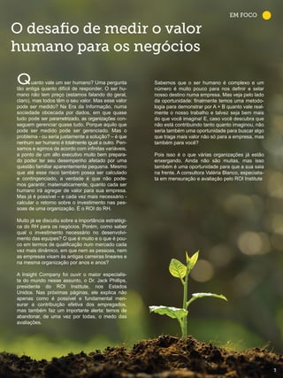 O desafio de medir o valor
humano para os negócios
Quanto vale um ser humano? Uma pergunta
tão antiga quanto difícil de responder. O ser hu-
mano não tem preço (estamos falando do geral,
claro), mas todos têm o seu valor. Mas esse valor
pode ser medido? Na Era da Informação, numa
sociedade obcecada por dados, em que quase
tudo pode ser parametrizado, as organizações con-
seguem gerenciar quase tudo. Porque aquilo que
pode ser medido pode ser gerenciado. Mas o
problema - ou seria justamente a solução? – é que
nenhum ser humano é totalmente igual a outro. Pen-
samos e agimos de acordo com infinitas variáveis,
a ponto de um alto executivo muito bem prepara-
do poder ter seu desempenho afetado por uma
questão familiar aparentemente pequena. Mesmo
que até esse risco também possa ser calculado
e contingenciado, a verdade é que não pode-
mos garantir, matematicamente, quanto cada ser
humano irá agregar de valor para sua empresa.
Mas já é possível – e cada vez mais necessário -
calcular o retorno sobre o investimento nas pes-
soas de uma organização. É o ROI do RH.
Muito já se discutiu sobre a importância estratégi-
ca do RH para os negócios. Porém, como saber
qual o investimento necessário no desenvolvi-
mento das equipes? O que é muito e o que é pou-
co em termos de qualificação num mercado cada
vez mais dinâmico, em que nem as pessoas, nem
as empresas visam às antigas carreiras lineares e
na mesma organização por anos e anos?
A Insight Company foi ouvir o maior especialis-
ta do mundo nesse assunto, o Dr. Jack Phillips,
presidente do ROI Institute, nos Estados
Unidos. Nas próximas páginas, ele explica não
apenas como é possível e fundamental men-
surar a contribuição efetiva dos empregados,
mas também faz um importante alerta: temos de
abandonar, de uma vez por todas, o medo das
avaliações.
Sabemos que o ser humano é complexo e um
número é muito pouco para nos definir e selar
nosso destino numa empresa. Mas veja pelo lado
da oportunidade: finalmente temos uma metodo-
logia para demonstrar por A + B quanto vale real-
mente o nosso trabalho e talvez seja bem mais
do que você imagina! E, caso você descubra que
não está contribuindo tanto quanto imaginou, não
seria também uma oportunidade para buscar algo
que traga mais valor não só para a empresa, mas
também para você?
Pois isso é o que várias organizações já estão
enxergando. Ainda não são muitas, mas isso
também é uma oportunidade para que a sua saia
na frente. A consultora Valéria Blanco, especialis-
ta em mensuração e avaliação pelo ROI Institute
EM FOCO
33
 