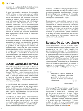 “Isso leva a conhecer quais projetos pagam o in-
vestimento realizado e quais os que trarão retor-
no, mesmo que social, superior ao valor investido.
O ganho não precisa ser apenas do fornecedor
de serviços ou do cliente; deve ser uma relação
ganha-ganha e sustentável”, explica.
De acordo com a especialista, para se gerarem
resultados, é preciso primeiramente planejá-los e
compreender as variáveis envolvidas, para acom-
panhá-las durante e após a entrega dos serviços
e produtos e, então, conjuntamente, conduzir
mensuração e avaliação de forma coordenada e
produtiva. “O ganho não será apenas pela toma-
da de decisões mais acertadas, mas também pelo
maior conhecimento dos processos e ações que
promovem resultados”, frisa.
Aconsultora também é coautora de um dos capítu-
los do livro “Medindo ROI em Aprendizagem e De-
senvolvimento”, de Patti P. Phillips e Jack J. Phil-
lips. A obra traz uma seleção de estudos de casos
e fornece informações detalhadas sobre como cri-
ar, desenvolver e manter um sistema de avaliação
de ROI abrangente. Blanco escreve, ao lado de
João Solér e André Meira, o capítulo 15, “Medindo
ROI em uma Força de Vendas”, em que avaliam
o retorno sobre o investimento num programa de
coaching numa empresa brasileira de bebidas. O
programa foi concebido para melhorar as com-
petências de vendas em 42 equipes de ponta.
A Metodologia ROI foi aplicada por completo, com
cinco níveis de coleta de dados e com análises
seguindo os 10 passos e os 12 princípios bási-
cos do modelo proposto pelo Dr. Jack Phillips.
Os resultados validaram o programa de coaching
como um bom investimento para os participantes
e para a empresa, trazendo um retorno financei-
ro de 45,5% para cada Real aplicado. O estudo
também foi muito relevante para introduzir esse
tipo de avaliação como uma ferramenta de gestão
estratégica e tomada de decisões.
e diretora de negócios do Sirdar Instituto, analisa
por que o cenário se encontra nesse estágio:
“O tema mensuração e avaliação de resultados
em RH continua de grande relevância para a área
e cada vez mais discutido, apesar de ainda serem
poucas as empresas que realmente conduzem
estudos de impacto e ROI, seja por ainda não
haver cobrança da alta direção seja pelo foco de
avaliação ainda estar direcionado para os cola-
boradores e não para a própria responsabilidade
da área em promover ações que visem melhoria
e bons investimentos para o negócio. Não basta
fazer bem feito e estar alinhado com as melhores
práticas; é preciso que decisões representem
bons investimentos de negócio e se justifiquem
como tal”, afirma.
Valéria Blanco aponta que, com o aumento de
programas voltados ao desenvolvimento de co-
laboradores e líderes, como coaching, jogos de
empresa, desenvolvimento de competências e
de qualidade de vida surge o maior interesse em
comprovar seus benefícios. “Os ganhos desses
programas são claramente percebidos, entretan-
to, para que haja maior apoio e comprometimento
da alta direção, há necessidade de mostrar que
o alto investimento não apenas traz retornos in-
tangíveis, mas também merece o suporte finan-
ceiro necessário para sua continuidade”, salienta.
Valéria Blanco aponta como exemplo no Brasil um
projeto que está sendo conduzido pelo SESI de
São Paulo, em sua Divisão de Esportes e Quali-
dade de Vida. Com o objetivo de compreender os
benefícios e a qualidade do investimento nessas
áreas, a instituição treinou vários colaboradores
na condução de estudos de impacto e na Meto-
dologia Phillips ROI – e selecionou projetos para
serem acompanhados.
“O grande ganho até o momento, relatado pelo
grupo, é a conscientização de que projetos subsi-
diados também precisam se justificar financeira-
mente e que a compreensão disso leva a escolhas
mais efetivas e representam boa gestão dos
recursos”, conta Valéria Blanco.
Segundo ela, o projeto gera a responsabilidade
de fazer mais com menos, com qualidade da
gestão dos recursos e entendimento dos custos
em relação aos benefícios tangíveis e intangíveis
que serão criados, permitindo a escolha dos pro-
jetos que trazem mais benefícios que outros.
EM FOCO
Resultado de
ROIdaQualidadedeVida
Aescolha por conduzir estudos de
impacto demonstra maturidade
gerencial e alinhamento com o
negócio de forma responsável e
colaborativa.
Valéria Blanco
4
 