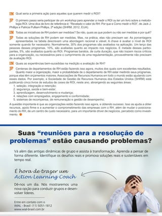 Qual seria a primeira ação para aqueles que querem medir o ROI?
O primeiro passo seria participar de um workshop para aprender a medir o ROI ou ler um livro sobre a metodo-
logia ROI. Uma dica de livro de referência é: “Revelado o valor do RH: Por que e Como medir o ROI”, de Jack J.
Phillips e Patricia Pulliam Phillips, 2ª edição (SHRM, 2012, EUA).
Todas as iniciativas de RH podem ser medidas? Se não, quais as que podem ou não ser medidas e por quê?
Todas as soluções de RH podem ser medidas. Mas, na prática, elas não precisam ser. As porcentagens
apresentadas na tabela descrevem uma abordagem racional e viável. A chave é avaliar o nível de ROI
somente quando for necessário. Normalmente, 30% dos programas são avaliados na aplicação. Um terço das
pessoas desses programas, 10%, são avaliadas quanto ao impacto nos negócios. E metade desses partici-
pantes, 5%, são avaliados quanto ao ROI. Programas baratos, de curta duração, que não trazem riscos críticos
para a organização, ou necessários para o cumprimento de uma regulamentação, provavelmente não precisam
de avaliação ROI.
Quais as experiências bem-sucedidas na medição e avaliação de RH?
Centenas de departamentos de RH estão fazendo isso agora, muitos dos quais com excelentes resultados.
Quanto maior a organização, maior a probabilidade de o departamento de RH estar medindo seus programas,
porque elas têm orçamentos maiores. Associações de Recursos Humanos em todo o mundo estão ajudando com
esses dados. Por exemplo, a Sociedade de Gestão de Recursos Humanos dos Estados Unidos (SHRM) está
publicando cinco livros de estudos de cases de ROI, neste ano, abrangendo as seguintes áreas:
1. seleção, integração e retenção;
2. segurança, saúde e bem-estar;
3. aprendizagem, desenvolvimento e mudança;
4. relações com empregados, engajamento e conformidade;
5. sistemas de recompensa, de remuneração e gestão de desempenho.
A questão importante é que as organizações estão fazendo isso agora, e obtendo sucesso. Isso as ajuda a obter
recursos, apoio firme e a aumentar o comprometimento das empresas com o RH, além de mudar o posiciona-
mento do RH, de um centro de custo necessário, para um importante driver de negócios, percebido como investi-
mento.
IN
IN
IN
JP
JP
JP
Suas “reuniões para a resolução de
problemas” estão causando problemas?
Vá além das antigas dinâmicas de grupo e assista à transformação. Aprenda a pensar de
forma diferente. Identifique os desafios reais e promova soluções reais e sustentáveis em
tempo real.
Dê-nos um dia. Nós mostraremos uma
nova opção para conduzir grupos e desen-
volver líderes.
Entre em contato com o
WIAL - Brasil: (11) 5051-1812
www.wial-brasil.com.br
É hora de trazer um
Action Learning Coach
 