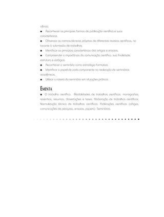 ciência.
■■ Reconhecer as principais formas de publicação científica e suas
características.
■■ Observar as normas técnicas próprias de diferentes revistas científicas, no
tocante à submissão de trabalhos.
■■ Identificar as principais características dos artigos e ensaios.
■■ Compreender a importância da comunicação científica, sua finalidade,
estrutura e estágios.
■■ Reconhecer o seminário como estratégia formativa.
■■ Identificar o papel de cada componente na realização de seminários
acadêmicos.
■■ Utilizar o roteiro do seminário em situações práticas.
Ementa
■■ O trabalho científico. Modalidades de trabalhos científicos: monografias,
resenhas, resumos, dissertações e teses. Elaboração de trabalhos científicos.
Normalização técnica de trabalhos científicos. Publicações científicas (artigos,
comunicações de pesquisa, ensaios, papers). Seminários.
 