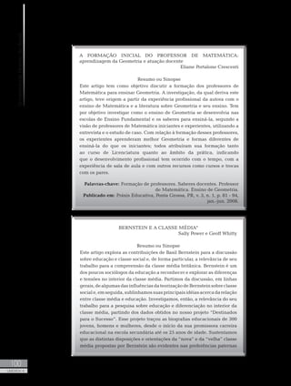 UniversidadeAbertadoBrasil
100
UNIDADE 4
A FORMAÇÃO INICIAL DO PROFESSOR DE MATEMÁTICA:
aprendizagem da Geometria e atuação docente
Eliane Portalone Crescenti
Resumo ou Sinopse
Este artigo tem como objetivo discutir a formação dos professores de
Matemática para ensinar Geometria. A investigação, da qual deriva este
artigo, teve origem a partir da experiência profissional da autora com o
ensino de Matemática e a literatura sobre Geometria e seu ensino. Tem
por objetivo investigar como o ensino de Geometria se desenvolvia nas
escolas de Ensino Fundamental e os saberes para ensiná-la, segundo a
visão de professores de Matemática iniciantes e experientes, utilizando a
entrevista e o estudo de caso. Com relação à formação desses professores,
os experientes aprenderam melhor Geometria e formas diferentes de
ensiná-la do que os iniciantes; todos atribuíram sua formação tanto
ao curso de Licenciatura quanto ao âmbito da prática, indicando
que o desenvolvimento profissional tem ocorrido com o tempo, com a
experiência de sala de aula e com outros recursos como cursos e trocas
com os pares.
Palavras-chave: Formação de professores. Saberes docentes. Professor
de Matemática. Ensino de Geometria.
Publicado em: Práxis Educativa, Ponta Grossa, PR, v. 3, n. 1, p. 81 - 94,
jan.-jun. 2008.
BERNSTEIN E A CLASSE MÉDIA*
Sally Power e Geoff Whitty
Resumo ou Sinopse
Este artigo explora as contribuições de Basil Bernstein para a discussão
sobre educação e classe social e, de forma particular, a relevância de seu
trabalho para a compreensão da classe média britânica. Bernstein é um
dos poucos sociólogos da educação a reconhecer e explorar as diferenças
e tensões no interior da classe média. Partimos da discussão, em linhas
gerais, de algumas das influências da teorização de Bernstein sobre classe
social e, em seguida, sublinhamos suas principais idéias acerca da relação
entre classe média e educação. Investigamos, então, a relevância do seu
trabalho para a pesquisa sobre educação e diferenciação no interior da
classe média, partindo dos dados obtidos no nosso projeto “Destinados
para o Sucesso”. Esse projeto traçou as biografias educacionais de 300
jovens, homens e mulheres, desde o início da sua promissora carreira
educacional na escola secundária até os 25 anos de idade. Sustentamos
que as distintas disposições e orientações da “nova” e da “velha” classe
média propostas por Bernstein são evidentes nas preferências paternas
 