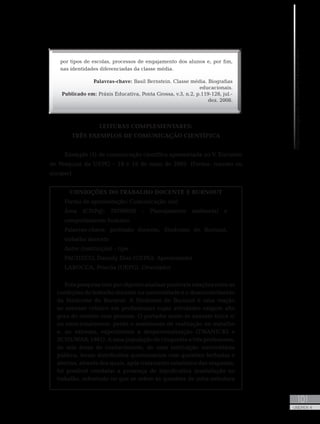 MetodologiadoTrabalhoAcadêmico
101
UNIDADE 4
por tipos de escolas, processos de engajamento dos alunos e, por fim,
nas identidades diferenciadas da classe média.
Palavras-chave: Basil Bernstein. Classe média. Biografias
educacionais.
Publicado em: Práxis Educativa, Ponta Grossa, v.3, n.2, p.119-128, jul.-
dez. 2008.
LEITURAS COMPLEMENTARES:
TRÊS EXEMPLOS DE COMUNICAÇÃO CIENTÍFICA
Exemplo (1) de comunicação científica apresentada no V Encontro
de Pesquisa da UEPG – 18 e 19 de maio de 2005. (Forma: resumo ou
sinopse)
CONDIÇÕES DO TRABALHO DOCENTE E BURNOUT
Forma de apresentação: Comunicação oral
Área (CNPq): 70709050 - Planejamento ambiental e
comportamento humano
Palavras-chave: profissão docente, Síndrome de Burnout,
trabalho docente
Autor (instituição) - tipo
PACHECO, Daniely Dias (UEPG). Apresentador
LAROCCA, Priscila (UEPG). Orientador
Esta pesquisa teve por objetivo analisar possíveis relações entre as
condições do trabalho docente na universidade e o desenvolvimento
da Síndrome de Burnout. A Síndrome de Burnout é uma reação
ao estresse crônico em profissionais cujas atividades exigem alto
grau de contato com pessoas. O portador sente-se exausto física e/
ou emocionalmente, perde o sentimento de realização no trabalho
e, no extremo, experimenta a despersonalização (TWANICKI e
SCHUWAB, 1981). A uma população de cinquenta e três professores,
de seis áreas de conhecimento, de uma instituição universitária
pública, foram distribuídos questionários com questões fechadas e
abertas, através dos quais, após tratamento estatístico das respostas,
foi possível constatar a presença de significativa insatisfação no
trabalho, sobretudo no que se refere às questões de infra-estrutura
 