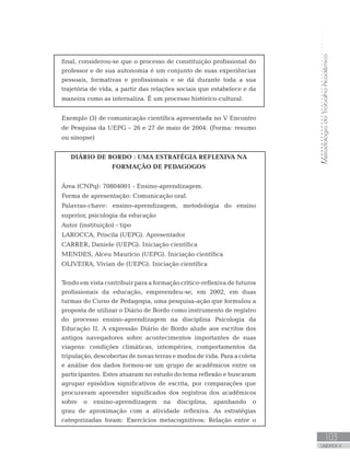 MetodologiadoTrabalhoAcadêmico
103
UNIDADE 4
final, considerou-se que o processo de constituição profissional do
professor e de sua autonomia é um conjunto de suas experiências
pessoais, formativas e profissionais e se dá durante toda a sua
trajetória de vida, a partir das relações sociais que estabelece e da
maneira como as internaliza. É um processo histórico-cultural.
Exemplo (3) de comunicação científica apresentada no V Encontro
de Pesquisa da UEPG – 26 e 27 de maio de 2004. (Forma: resumo
ou sinopse)
DIÁRIO DE BORDO : UMA ESTRATÉGIA REFLEXIVA NA
FORMAÇÃO DE PEDAGOGOS
Área (CNPq): 70804001 - Ensino-aprendizagem.
Forma de apresentação: Comunicação oral.
Palavras-chave: ensino-aprendizagem, metodologia do ensino
superior, psicologia da educação
Autor (instituição) - tipo
LAROCCA, Priscila (UEPG). Apresentador
CARRER, Daniele (UEPG). Iniciação científica
MENDES, Alceu Maurício (UEPG). Iniciação científica
OLIVEIRA, Vivian de (UEPG). Iniciação científica
Tendo em vista contribuir para a formação crítico-reflexiva de futuros
profissionais da educação, empreendeu-se, em 2002, em duas
turmas do Curso de Pedagogia, uma pesquisa-ação que formulou a
proposta de utilizar o Diário de Bordo como instrumento de registro
do processo ensino-aprendizagem na disciplina Psicologia da
Educação II. A expressão Diário de Bordo alude aos escritos dos
antigos navegadores sobre acontecimentos importantes de suas
viagens: condições climáticas, intempéries, comportamentos da
tripulação, descobertas de novas terras e modos de vida. Para a coleta
e análise dos dados formou-se um grupo de acadêmicos entre os
participantes. Estes atuaram no estudo do tema reflexão e buscaram
agrupar episódios significativos de escrita, por comparações que
procuravam apreender significados dos registros dos acadêmicos
sobre o ensino-aprendizagem na disciplina, apanhando o
grau de aproximação com a atividade reflexiva. As estratégias
categorizadas foram: Exercícios metacognitivos; Relação entre o
 